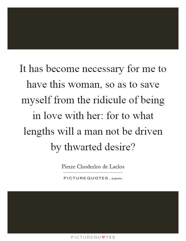 It has become necessary for me to have this woman, so as to save myself from the ridicule of being in love with her: for to what lengths will a man not be driven by thwarted desire? Picture Quote #1