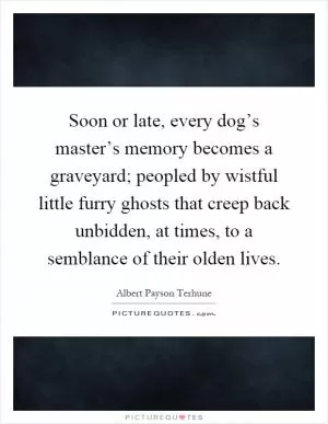 Soon or late, every dog’s master’s memory becomes a graveyard; peopled by wistful little furry ghosts that creep back unbidden, at times, to a semblance of their olden lives Picture Quote #1