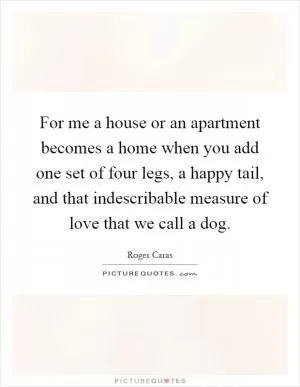 For me a house or an apartment becomes a home when you add one set of four legs, a happy tail, and that indescribable measure of love that we call a dog Picture Quote #1