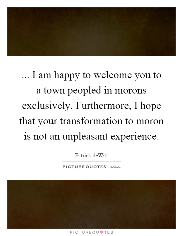 ... I am happy to welcome you to a town peopled in morons exclusively. Furthermore, I hope that your transformation to moron is not an unpleasant experience Picture Quote #1