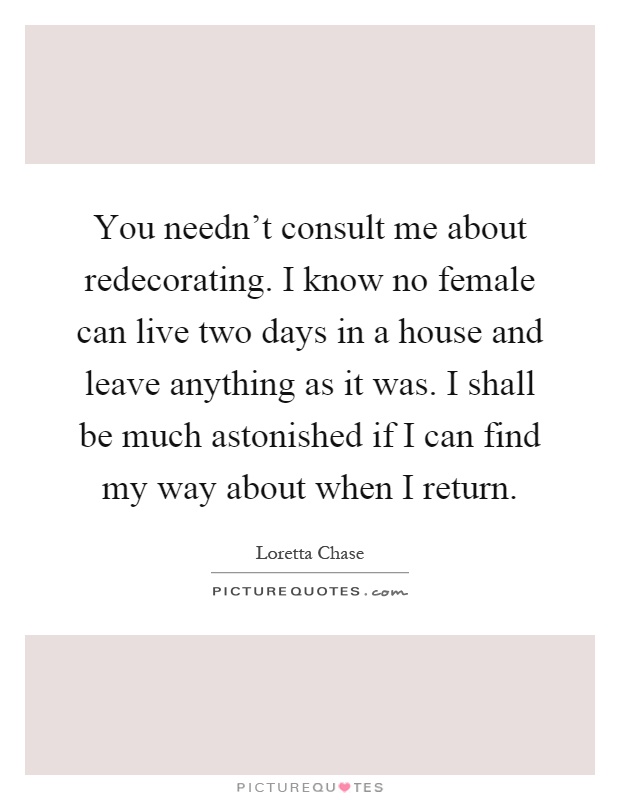 You needn't consult me about redecorating. I know no female can live two days in a house and leave anything as it was. I shall be much astonished if I can find my way about when I return Picture Quote #1