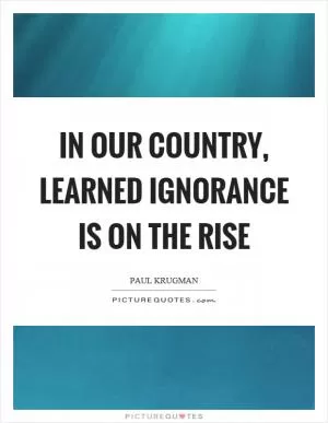 In our country, learned ignorance is on the rise Picture Quote #1