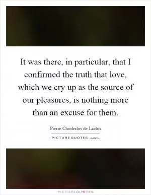 It was there, in particular, that I confirmed the truth that love, which we cry up as the source of our pleasures, is nothing more than an excuse for them Picture Quote #1