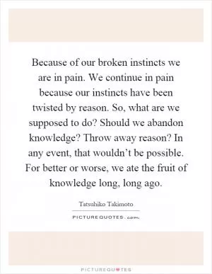 Because of our broken instincts we are in pain. We continue in pain because our instincts have been twisted by reason. So, what are we supposed to do? Should we abandon knowledge? Throw away reason? In any event, that wouldn’t be possible. For better or worse, we ate the fruit of knowledge long, long ago Picture Quote #1