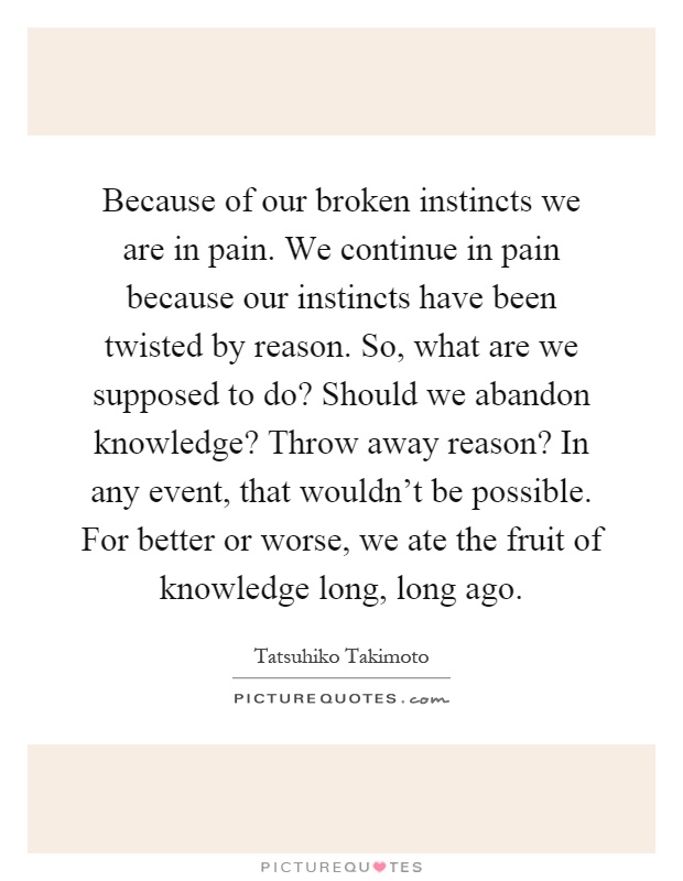 Because of our broken instincts we are in pain. We continue in pain because our instincts have been twisted by reason. So, what are we supposed to do? Should we abandon knowledge? Throw away reason? In any event, that wouldn't be possible. For better or worse, we ate the fruit of knowledge long, long ago Picture Quote #1