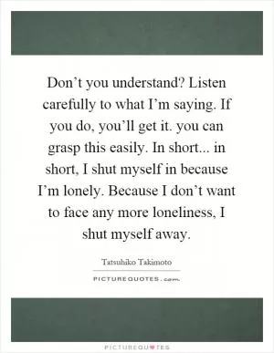 Don’t you understand? Listen carefully to what I’m saying. If you do, you’ll get it. you can grasp this easily. In short... in short, I shut myself in because I’m lonely. Because I don’t want to face any more loneliness, I shut myself away Picture Quote #1