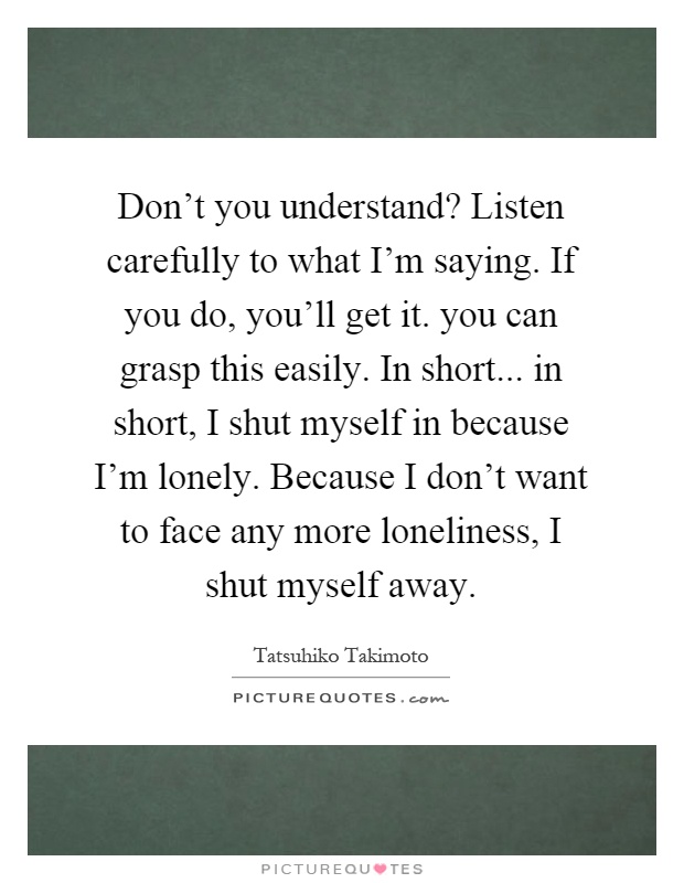 Don't you understand? Listen carefully to what I'm saying. If you do, you'll get it. you can grasp this easily. In short... in short, I shut myself in because I'm lonely. Because I don't want to face any more loneliness, I shut myself away Picture Quote #1