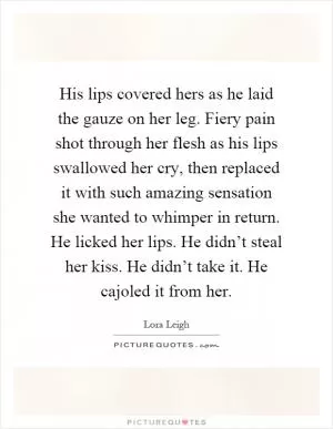 His lips covered hers as he laid the gauze on her leg. Fiery pain shot through her flesh as his lips swallowed her cry, then replaced it with such amazing sensation she wanted to whimper in return. He licked her lips. He didn’t steal her kiss. He didn’t take it. He cajoled it from her Picture Quote #1