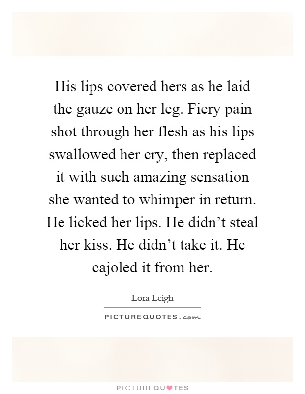 His lips covered hers as he laid the gauze on her leg. Fiery pain shot through her flesh as his lips swallowed her cry, then replaced it with such amazing sensation she wanted to whimper in return. He licked her lips. He didn't steal her kiss. He didn't take it. He cajoled it from her Picture Quote #1
