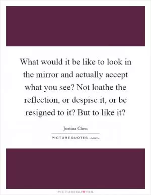 What would it be like to look in the mirror and actually accept what you see? Not loathe the reflection, or despise it, or be resigned to it? But to like it? Picture Quote #1