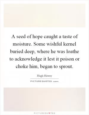 A seed of hope caught a taste of moisture. Some wishful kernel buried deep, where he was loathe to acknowledge it lest it poison or choke him, began to sprout Picture Quote #1