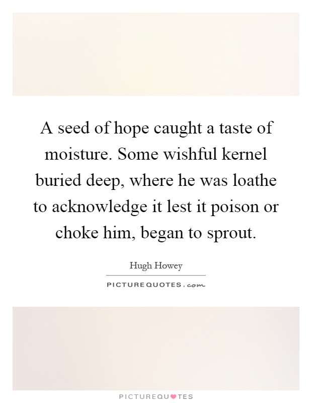 A seed of hope caught a taste of moisture. Some wishful kernel buried deep, where he was loathe to acknowledge it lest it poison or choke him, began to sprout Picture Quote #1