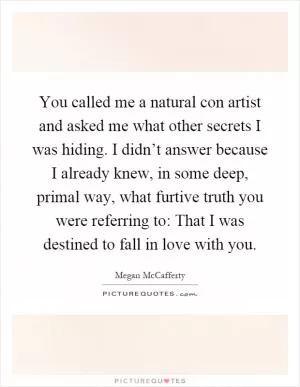 You called me a natural con artist and asked me what other secrets I was hiding. I didn’t answer because I already knew, in some deep, primal way, what furtive truth you were referring to: That I was destined to fall in love with you Picture Quote #1