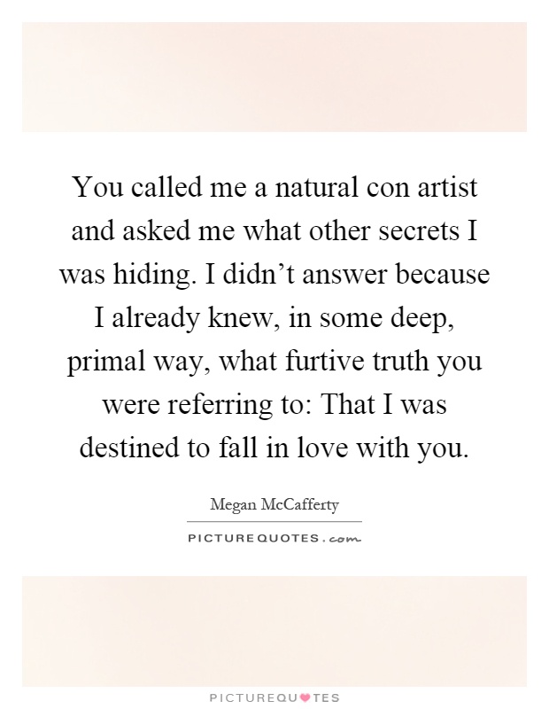You called me a natural con artist and asked me what other secrets I was hiding. I didn't answer because I already knew, in some deep, primal way, what furtive truth you were referring to: That I was destined to fall in love with you Picture Quote #1