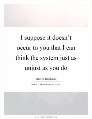 I suppose it doesn’t occur to you that I can think the system just as unjust as you do Picture Quote #1