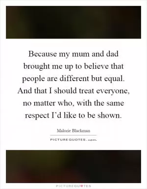 Because my mum and dad brought me up to believe that people are different but equal. And that I should treat everyone, no matter who, with the same respect I’d like to be shown Picture Quote #1