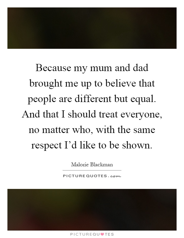 Because my mum and dad brought me up to believe that people are different but equal. And that I should treat everyone, no matter who, with the same respect I'd like to be shown Picture Quote #1