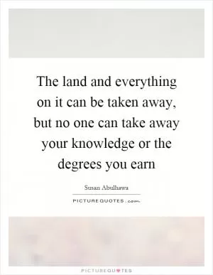 The land and everything on it can be taken away, but no one can take away your knowledge or the degrees you earn Picture Quote #1