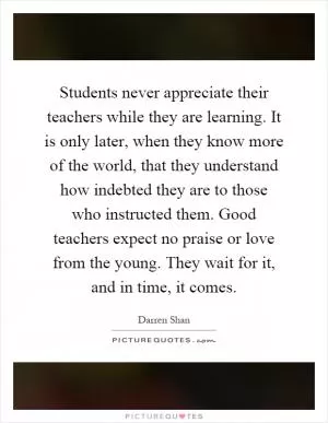 Students never appreciate their teachers while they are learning. It is only later, when they know more of the world, that they understand how indebted they are to those who instructed them. Good teachers expect no praise or love from the young. They wait for it, and in time, it comes Picture Quote #1