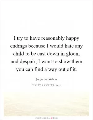 I try to have reasonably happy endings because I would hate any child to be cast down in gloom and despair; I want to show them you can find a way out of it Picture Quote #1