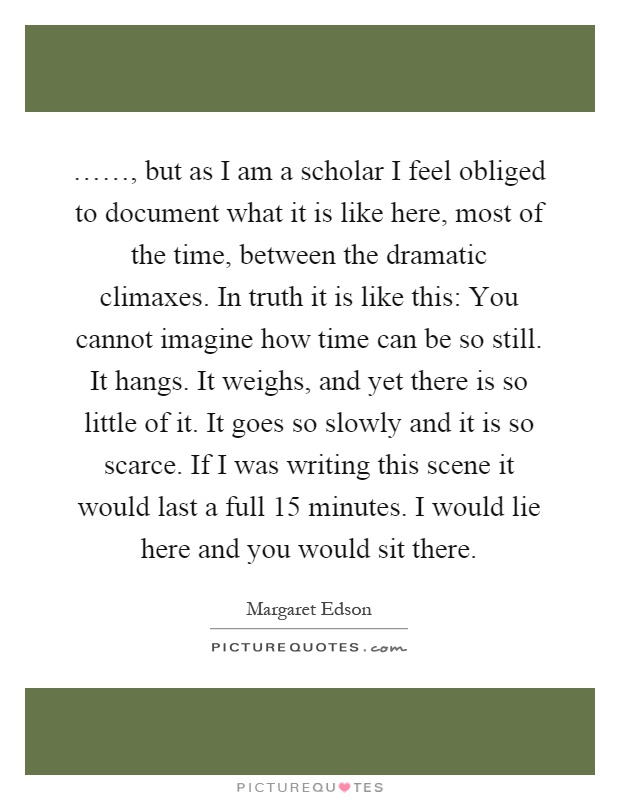 ……, but as I am a scholar I feel obliged to document what it is like here, most of the time, between the dramatic climaxes. In truth it is like this: You cannot imagine how time can be so still. It hangs. It weighs, and yet there is so little of it. It goes so slowly and it is so scarce. If I was writing this scene it would last a full 15 minutes. I would lie here and you would sit there Picture Quote #1