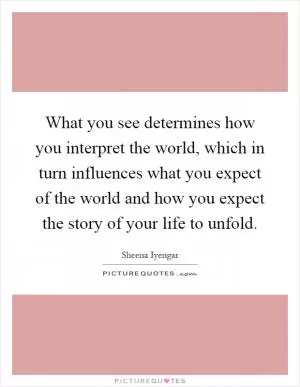 What you see determines how you interpret the world, which in turn influences what you expect of the world and how you expect the story of your life to unfold Picture Quote #1