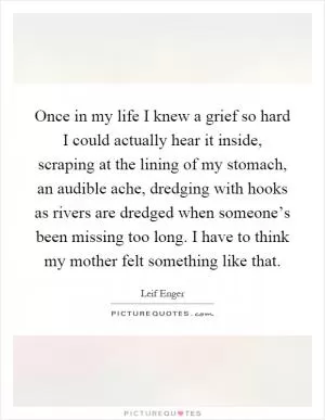 Once in my life I knew a grief so hard I could actually hear it inside, scraping at the lining of my stomach, an audible ache, dredging with hooks as rivers are dredged when someone’s been missing too long. I have to think my mother felt something like that Picture Quote #1