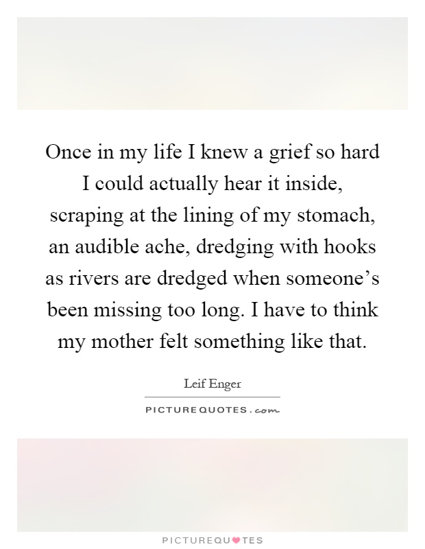 Once in my life I knew a grief so hard I could actually hear it inside, scraping at the lining of my stomach, an audible ache, dredging with hooks as rivers are dredged when someone's been missing too long. I have to think my mother felt something like that Picture Quote #1