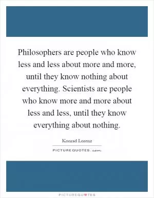 Philosophers are people who know less and less about more and more, until they know nothing about everything. Scientists are people who know more and more about less and less, until they know everything about nothing Picture Quote #1
