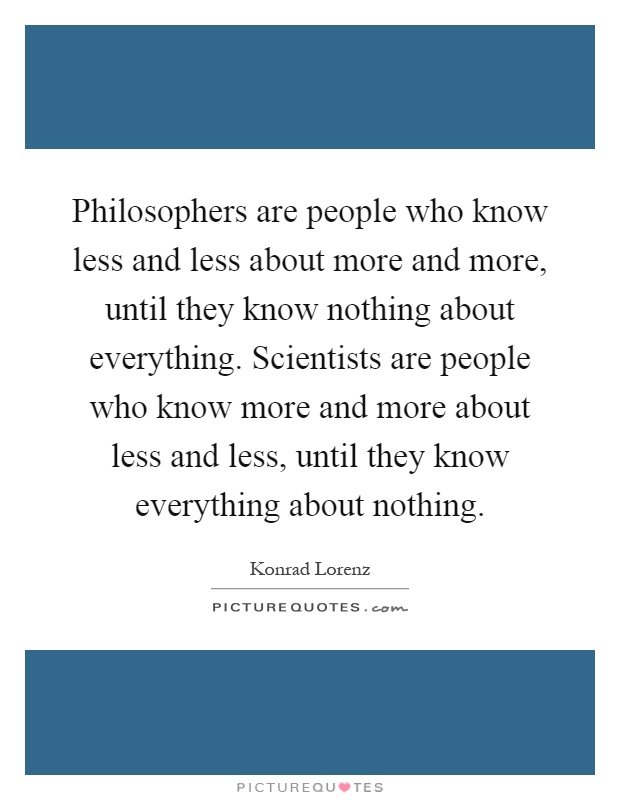 Philosophers are people who know less and less about more and more, until they know nothing about everything. Scientists are people who know more and more about less and less, until they know everything about nothing Picture Quote #1