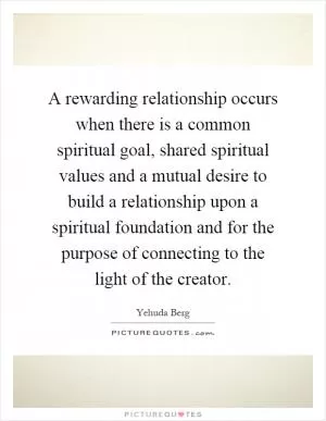 A rewarding relationship occurs when there is a common spiritual goal, shared spiritual values and a mutual desire to build a relationship upon a spiritual foundation and for the purpose of connecting to the light of the creator Picture Quote #1