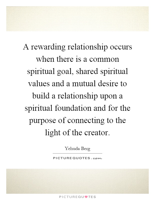 A rewarding relationship occurs when there is a common spiritual goal, shared spiritual values and a mutual desire to build a relationship upon a spiritual foundation and for the purpose of connecting to the light of the creator Picture Quote #1