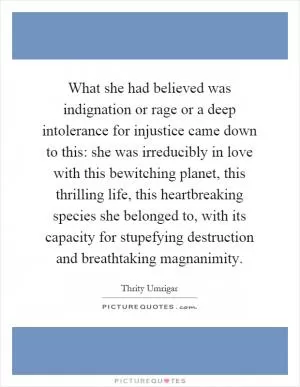What she had believed was indignation or rage or a deep intolerance for injustice came down to this: she was irreducibly in love with this bewitching planet, this thrilling life, this heartbreaking species she belonged to, with its capacity for stupefying destruction and breathtaking magnanimity Picture Quote #1