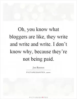 Oh, you know what bloggers are like, they write and write and write. I don’t know why, because they’re not being paid Picture Quote #1