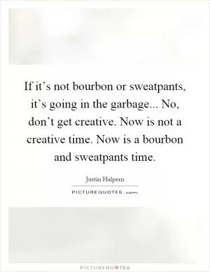 If it’s not bourbon or sweatpants, it’s going in the garbage... No, don’t get creative. Now is not a creative time. Now is a bourbon and sweatpants time Picture Quote #1
