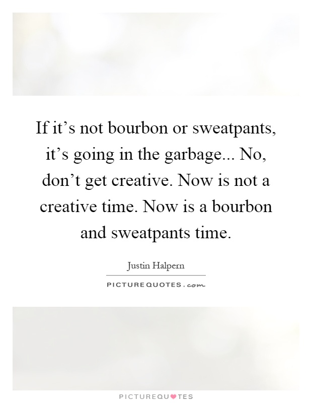If it's not bourbon or sweatpants, it's going in the garbage... No, don't get creative. Now is not a creative time. Now is a bourbon and sweatpants time Picture Quote #1