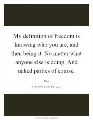 My definition of freedom is knowing who you are, and then being it. No matter what anyone else is doing. And naked parties of course Picture Quote #1