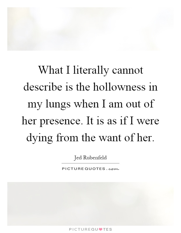 What I literally cannot describe is the hollowness in my lungs when I am out of her presence. It is as if I were dying from the want of her Picture Quote #1
