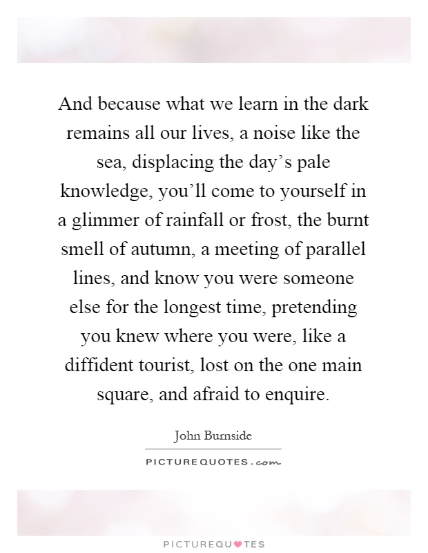 And because what we learn in the dark remains all our lives, a noise like the sea, displacing the day's pale knowledge, you'll come to yourself in a glimmer of rainfall or frost, the burnt smell of autumn, a meeting of parallel lines, and know you were someone else for the longest time, pretending you knew where you were, like a diffident tourist, lost on the one main square, and afraid to enquire Picture Quote #1