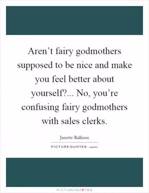 Aren’t fairy godmothers supposed to be nice and make you feel better about yourself?... No, you’re confusing fairy godmothers with sales clerks Picture Quote #1