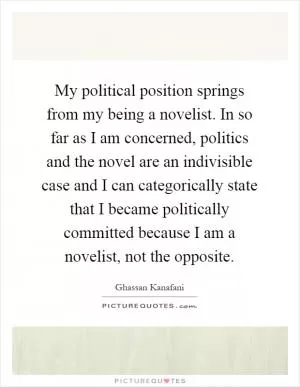 My political position springs from my being a novelist. In so far as I am concerned, politics and the novel are an indivisible case and I can categorically state that I became politically committed because I am a novelist, not the opposite Picture Quote #1