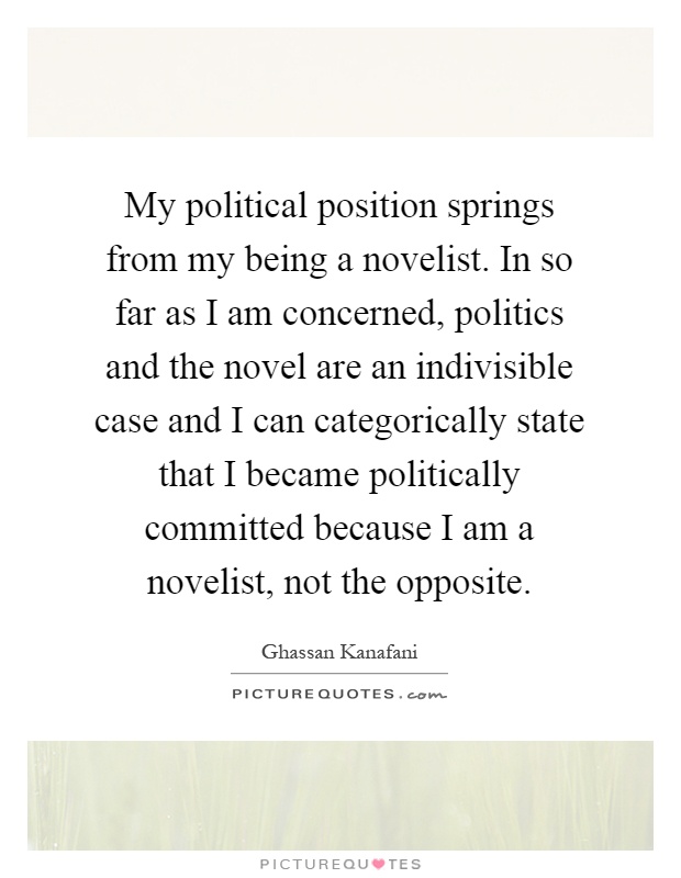 My political position springs from my being a novelist. In so far as I am concerned, politics and the novel are an indivisible case and I can categorically state that I became politically committed because I am a novelist, not the opposite Picture Quote #1