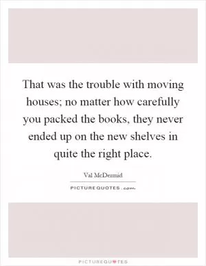 That was the trouble with moving houses; no matter how carefully you packed the books, they never ended up on the new shelves in quite the right place Picture Quote #1