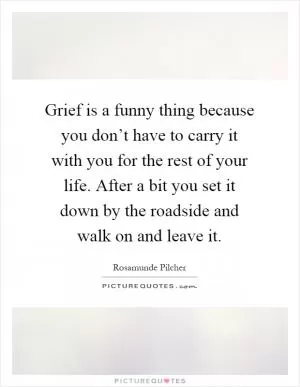 Grief is a funny thing because you don’t have to carry it with you for the rest of your life. After a bit you set it down by the roadside and walk on and leave it Picture Quote #1