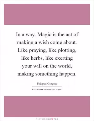 In a way. Magic is the act of making a wish come about. Like praying, like plotting, like herbs, like exerting your will on the world, making something happen Picture Quote #1