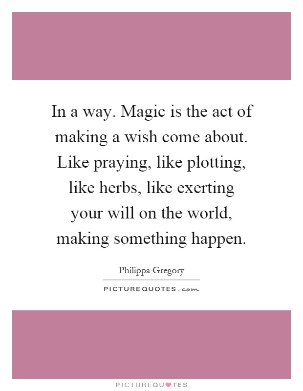 In a way. Magic is the act of making a wish come about. Like praying, like plotting, like herbs, like exerting your will on the world, making something happen Picture Quote #1