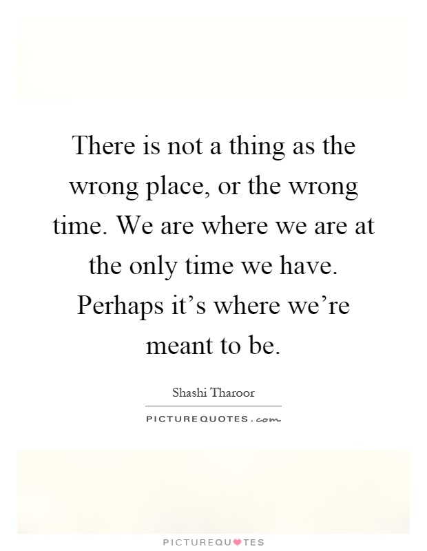 There is not a thing as the wrong place, or the wrong time. We are where we are at the only time we have. Perhaps it's where we're meant to be Picture Quote #1