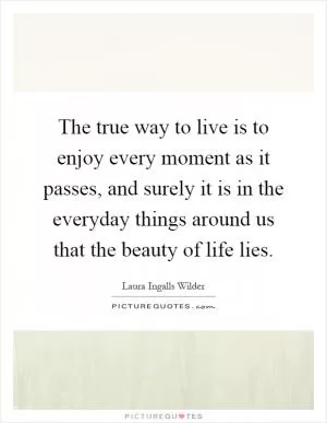 The true way to live is to enjoy every moment as it passes, and surely it is in the everyday things around us that the beauty of life lies Picture Quote #1