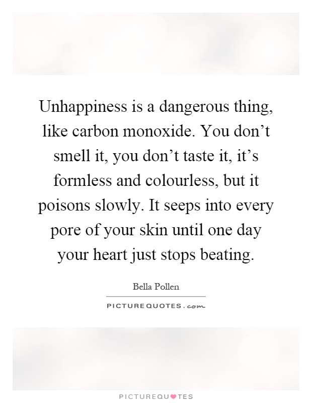 Unhappiness is a dangerous thing, like carbon monoxide. You don't smell it, you don't taste it, it's formless and colourless, but it poisons slowly. It seeps into every pore of your skin until one day your heart just stops beating Picture Quote #1