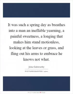 It was such a spring day as breathes into a man an ineffable yearning, a painful sweetness, a longing that makes him stand motionless, looking at the leaves or grass, and fling out his arms to embrace he knows not what Picture Quote #1